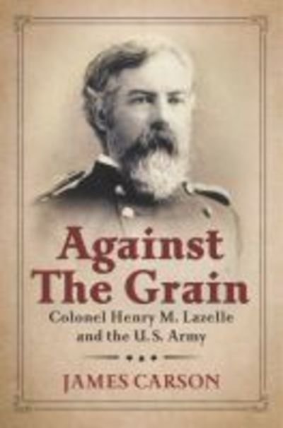 Cover for James Carson · Against the Grain: Colonel Henry M. Lazelle and the U.S. Army - North Texas Military Biography and Memoir Series (Hardcover Book) (2016)
