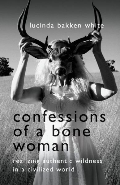 Cover for Lucinda Bakken White · Confessions of a Bone Woman: Realizing Authentic Wildness in a Civilized World (Paperback Book) (2018)