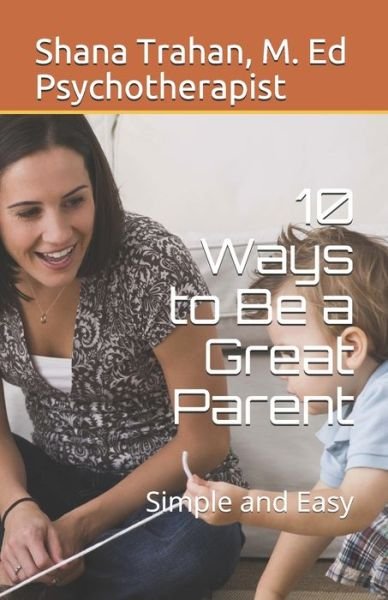Cover for Shana Trahan M. Ed Counselor &amp; Educator · 10 Ways to Be a Great Parent : Simple and Easy (Paperback Book) (2018)