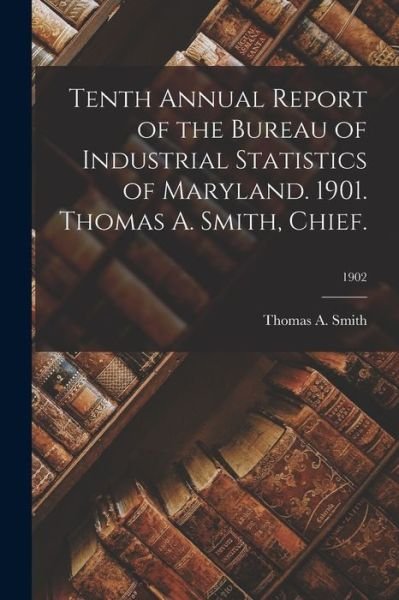 Cover for Thomas a Smith · Tenth Annual Report of the Bureau of Industrial Statistics of Maryland. 1901. Thomas A. Smith, Chief.; 1902 (Paperback Book) (2021)