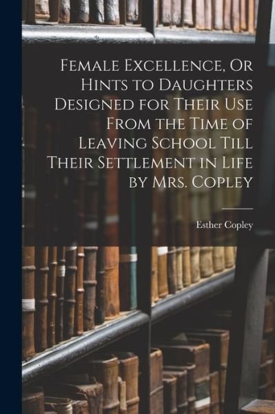 Cover for Esther Copley · Female Excellence, Or Hints to Daughters Designed for Their Use From the Time of Leaving School Till Their Settlement in Life by Mrs. Copley (Paperback Book) (2021)