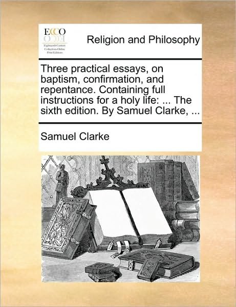 Cover for Clarke, Samuel, Comp · Three Practical Essays, on Baptism, Confirmation, and Repentance. Containing Full Instructions for a Holy Life: ... the Sixth Edition. by Samuel Clark (Paperback Book) (2010)