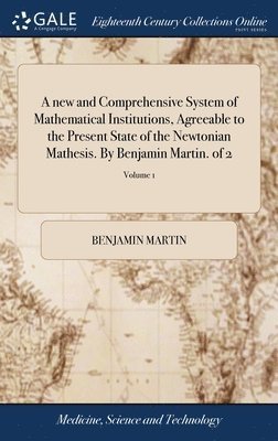 Cover for Benjamin Martin · New and Comprehensive System of Mathematical Institutions, Agreeable to the Present State of the Newtonian Mathesis. by Benjamin Martin. of 2; Volume 1 (Book) (2018)