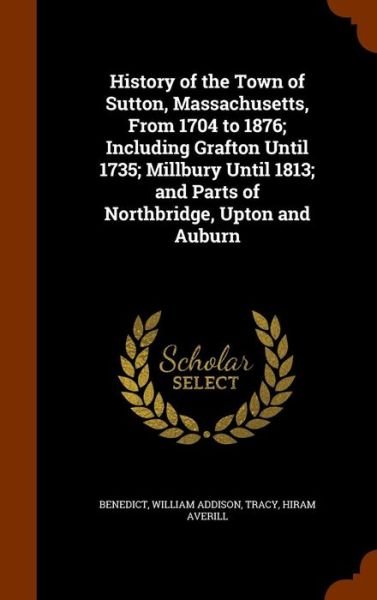 Cover for William Addison Benedict · History of the Town of Sutton, Massachusetts, from 1704 to 1876; Including Grafton Until 1735; Millbury Until 1813; And Parts of Northbridge, Upton and Auburn (Hardcover Book) (2015)