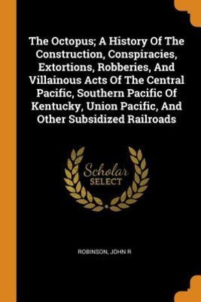 Cover for Robinson John R · The Octopus; A History of the Construction, Conspiracies, Extortions, Robberies, and Villainous Acts of the Central Pacific, Southern Pacific of Kentucky, Union Pacific, and Other Subsidized Railroads (Paperback Book) (2018)