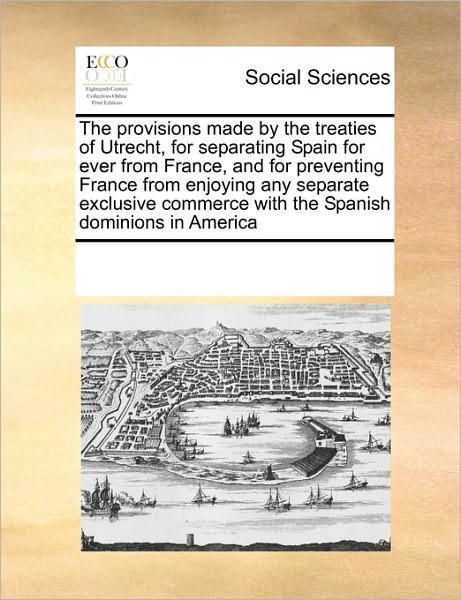 Cover for See Notes Multiple Contributors · The Provisions Made by the Treaties of Utrecht, for Separating Spain for Ever from France, and for Preventing France from Enjoying Any Separate Exclusive Commerce with the Spanish Dominions in America (Paperback Book) (2010)