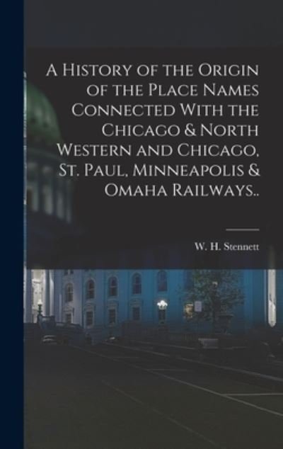 Cover for W. H. (William H. ) 1832-1915 Stennett · History of the Origin of the Place Names Connected with the Chicago &amp; North Western and Chicago, St. Paul, Minneapolis &amp; Omaha Railways. . (Book) (2022)
