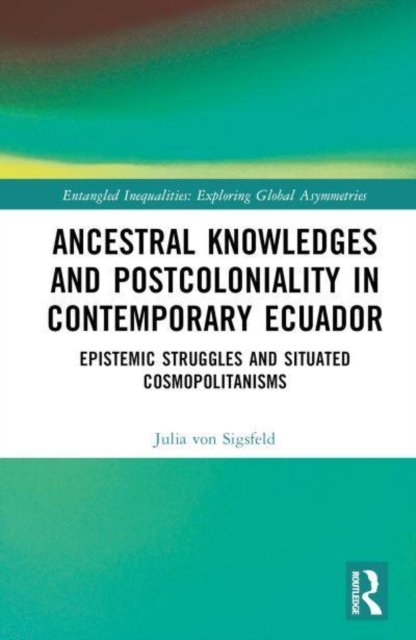 Cover for Julia Von Sigsfeld · Ancestral Knowledges and Postcoloniality in Contemporary Ecuador: Epistemic Struggles and Situated Cosmopolitanisms - Entangled Inequalities: Exploring Global Asymmetries (Hardcover Book) (2022)