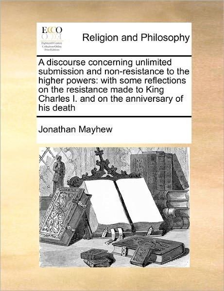 Cover for Jonathan Mayhew · A Discourse Concerning Unlimited Submission and Non-resistance to the Higher Powers: with Some Reflections on the Resistance Made to King Charles I. and (Paperback Book) (2010)