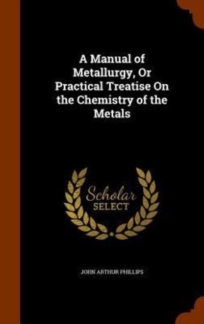 Cover for John Arthur Phillips · A Manual of Metallurgy, or Practical Treatise on the Chemistry of the Metals (Hardcover Book) (2015)