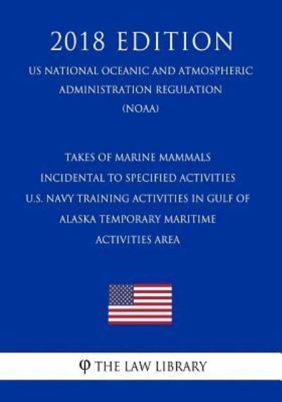 Cover for The Law Library · Takes of Marine Mammals Incidental to Specified Activities - U.S. Navy Training Activities in Gulf of Alaska Temporary Maritime Activities Area (Us National Oceanic and Atmospheric Administration Regulation) (Noaa) (2018 Edition) (Paperback Book) (2018)