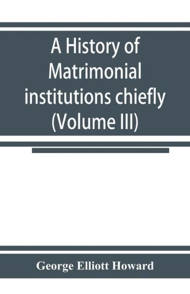 Cover for George Elliott Howard · A history of matrimonial institutions chiefly in England and the United States, with an introductory analysis of the literature and the theories of primitive marriage and the family (Volume III) (Paperback Book) (2019)