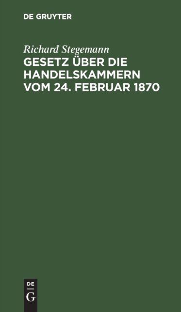Cover for Richard Stegemann · Gesetz Uber Die Handelskammern Vom 24. Februar 1870: Mit Einleitung, Commentar Und Sachregister (Hardcover Book) [Reprint 2020 edition] (1901)