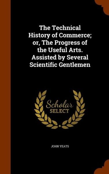 Cover for John Yeats · The Technical History of Commerce; Or, the Progress of the Useful Arts. Assisted by Several Scientific Gentlemen (Hardcover Book) (2015)