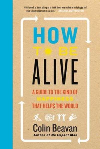 Cover for Colin Beavan · How to Be Alive: A Guide to the Kind of Happiness That Helps the World (Hardcover Book) [First edition. edition] (2016)
