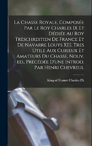 Cover for King Of France 1550-1574 Charles IX · Chasse Royale, Composée Par le Roy Charles IX et dédiée Au Roy Trèschrestien de France et de Navarre Louys XIII. Tres Utile Aux Curieux et Amateurs du Chasse. Nouv. Ed. , Précédée d'une Introd. Par Henri Chevreul (Book) (2022)