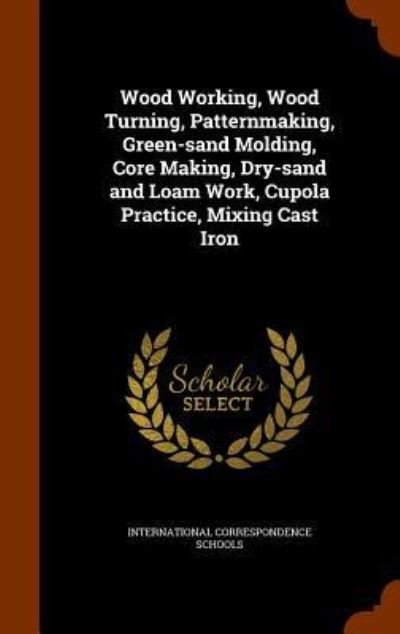 Cover for International Correspondence Schools · Wood Working, Wood Turning, Patternmaking, Green-Sand Molding, Core Making, Dry-Sand and Loam Work, Cupola Practice, Mixing Cast Iron (Hardcover Book) (2015)